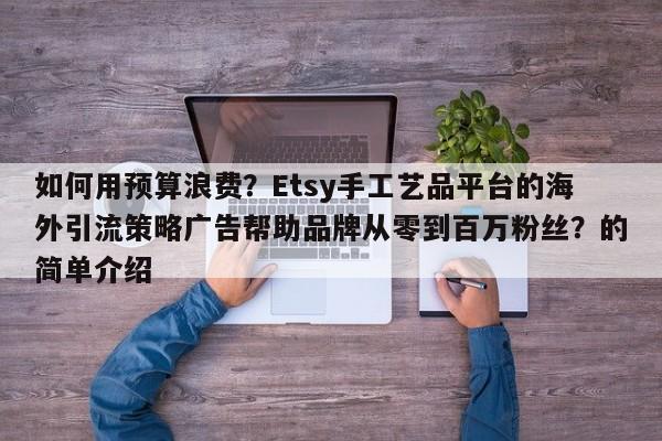 如何用预算浪费?Etsy手工艺品平台的海外引流策略广告帮助品牌从零到百万粉丝?的简单介绍