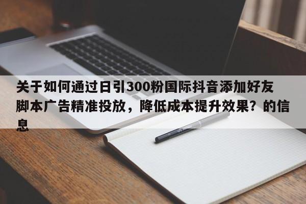 关于如何通过日引300粉国际抖音添加好友脚本广告精准投放，降低成本提升效果？的信息