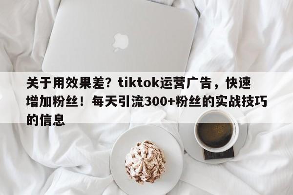 关于用效果差？tiktok运营广告，快速增加粉丝！每天引流300+粉丝的实战技巧的信息