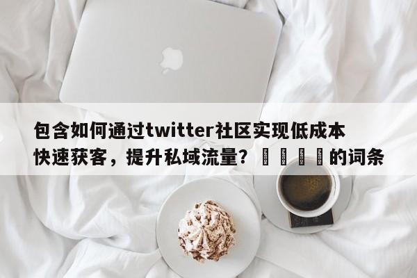 包含如何通过twitter社区实现低成本快速获客，提升私域流量？🎯的词条