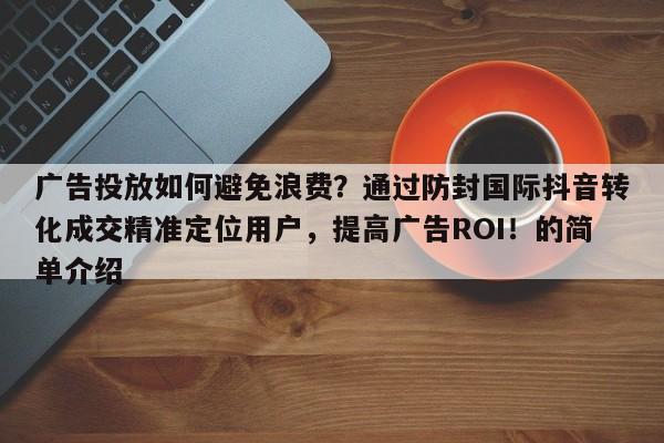 广告投放如何避免浪费？通过防封国际抖音转化成交精准定位用户，提高广告ROI！的简单介绍