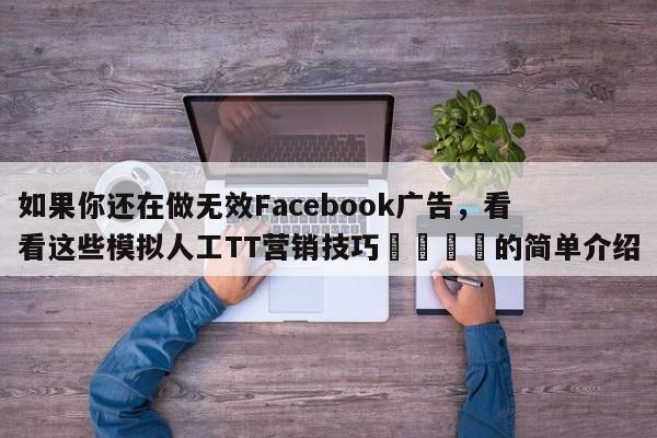 如果你还在做无效Facebook广告，看看这些模拟人工TT营销技巧📈的简单介绍
