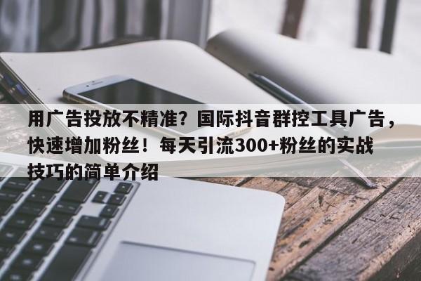 用广告投放不精准？国际抖音群控工具广告，快速增加粉丝！每天引流300+粉丝的实战技巧的简单介绍