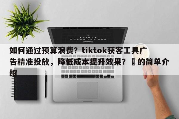 如何通过预算浪费？tiktok获客工具广告精准投放，降低成本提升效果？⚡的简单介绍