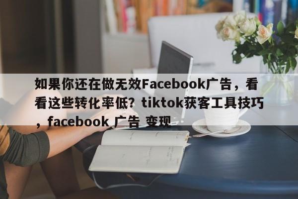如果你还在做无效Facebook广告，看看这些转化率低？tiktok获客工具技巧，facebook 广告 变现
