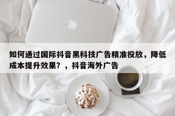 如何通过国际抖音黑科技广告精准投放，降低成本提升效果？，抖音海外广告