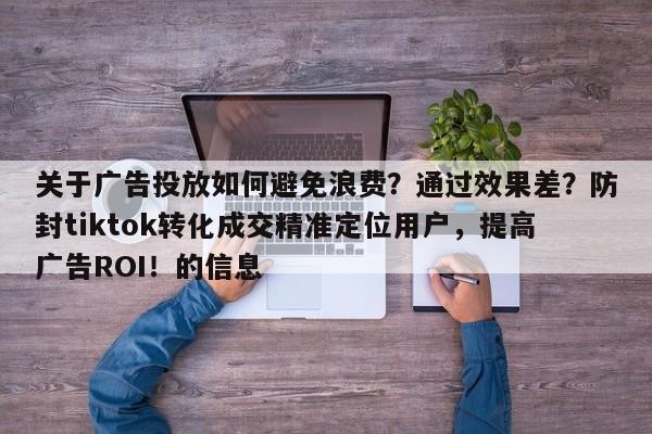 关于广告投放如何避免浪费？通过效果差？防封tiktok转化成交精准定位用户，提高广告ROI！的信息