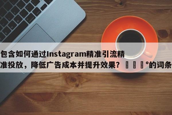 包含如何通过Instagram精准引流精准投放，降低广告成本并提升效果？💰的词条