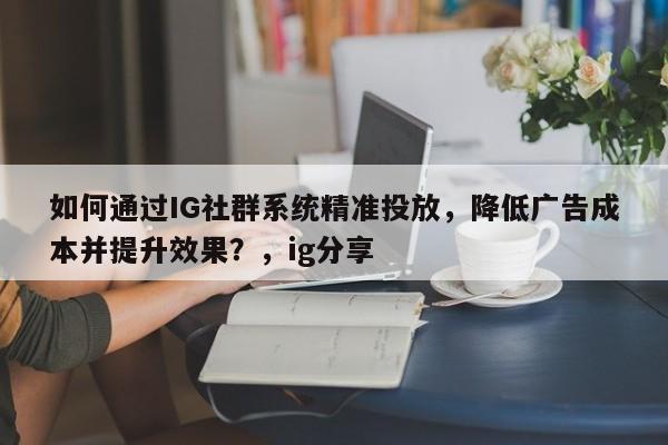 如何通过IG社群系统精准投放，降低广告成本并提升效果？，ig分享