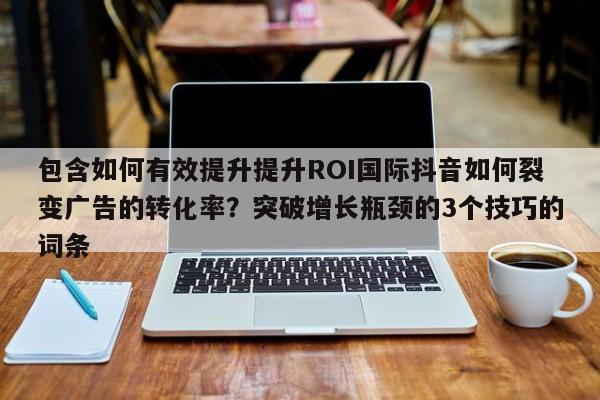 包含如何有效提升提升ROI国际抖音如何裂变广告的转化率?突破增长瓶颈的3个技巧的词条