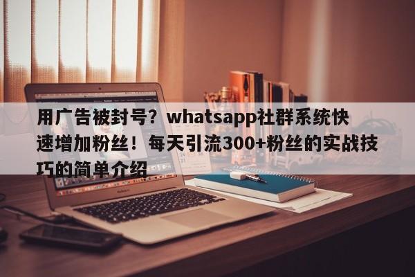 用广告被封号?whatsapp社群系统快速增加粉丝!每天引流300+粉丝的实战技巧的简单介绍