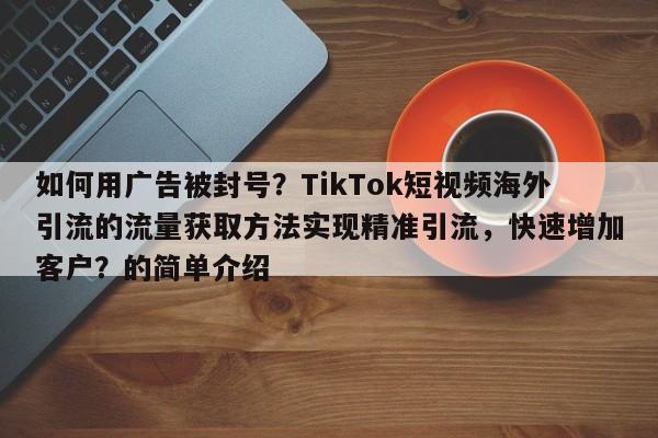 如何用广告被封号？TikTok短视频海外引流的流量获取方法实现精准引流，快速增加客户？的简单介绍