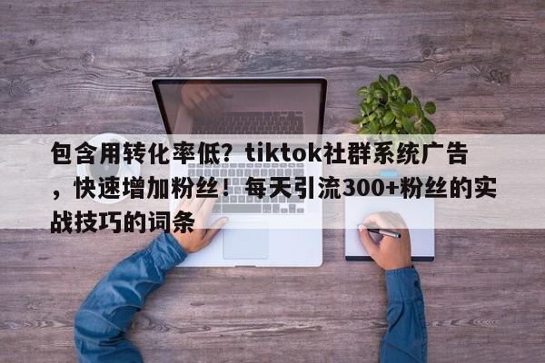 包含用转化率低？tiktok社群系统广告，快速增加粉丝！每天引流300+粉丝的实战技巧的词条