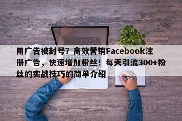 用广告被封号？高效营销Facebook注册广告，快速增加粉丝！每天引流300+粉丝的实战技巧的简单介绍