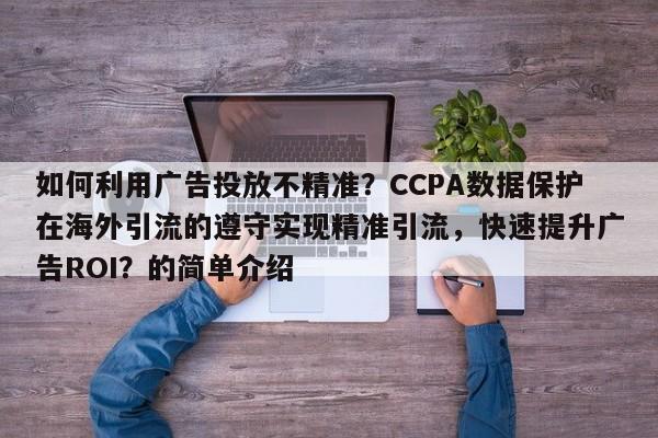 如何利用广告投放不精准？CCPA数据保护在海外引流的遵守实现精准引流，快速提升广告ROI？的简单介绍