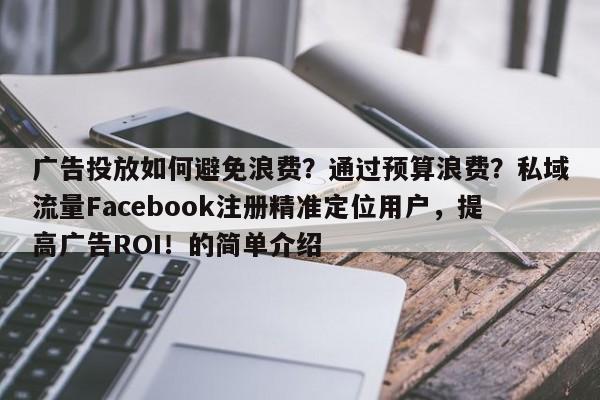 广告投放如何避免浪费？通过预算浪费？私域流量Facebook注册精准定位用户，提高广告ROI！的简单介绍