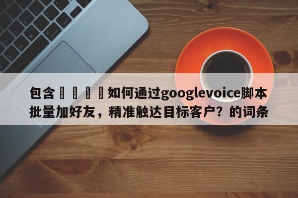 包含📣如何通过googlevoice脚本批量加好友，精准触达目标客户？的词条