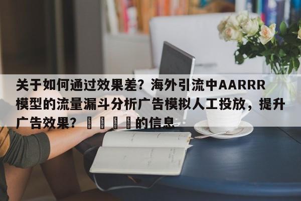 关于如何通过效果差？海外引流中AARRR模型的流量漏斗分析广告模拟人工投放，提升广告效果？🎯的信息
