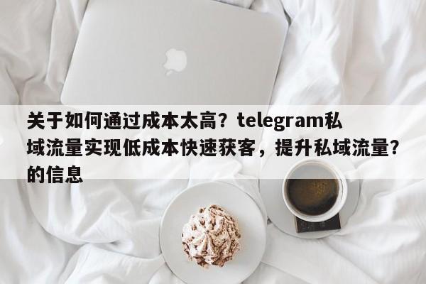 关于如何通过成本太高？telegram私域流量实现低成本快速获客，提升私域流量？的信息
