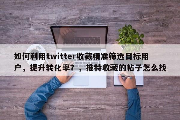 如何利用twitter收藏精准筛选目标用户，提升转化率？，推特收藏的帖子怎么找
