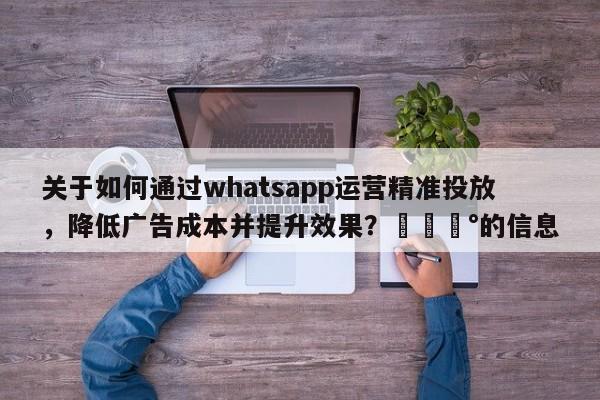 关于如何通过whatsapp运营精准投放，降低广告成本并提升效果？💰的信息