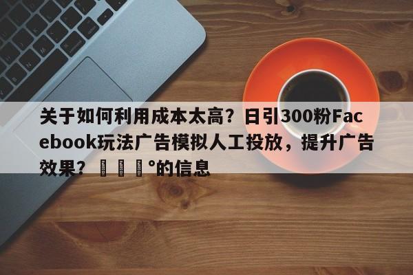 关于如何利用成本太高？日引300粉Facebook玩法广告模拟人工投放，提升广告效果？💰的信息