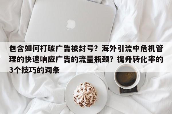 包含如何打破广告被封号?海外引流中危机管理的快速响应广告的流量瓶颈?提升转化率的3个技巧的词条