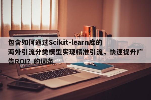 包含如何通过Scikit-learn库的海外引流分类模型实现精准引流，快速提升广告ROI？的词条