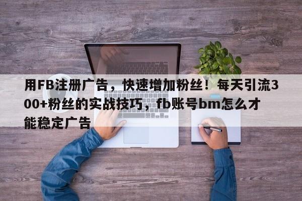 用FB注册广告，快速增加粉丝！每天引流300+粉丝的实战技巧，fb账号bm怎么才能稳定广告