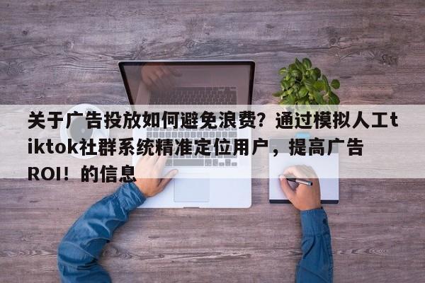 关于广告投放如何避免浪费？通过模拟人工tiktok社群系统精准定位用户，提高广告ROI！的信息
