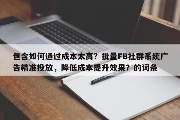 包含如何通过成本太高？批量FB社群系统广告精准投放，降低成本提升效果？的词条