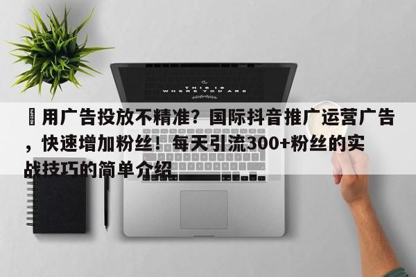 ⚡用广告投放不精准？国际抖音推广运营广告，快速增加粉丝！每天引流300+粉丝的实战技巧的简单介绍