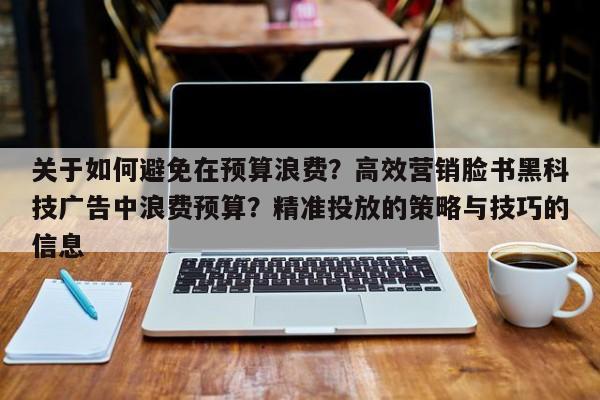 关于如何避免在预算浪费?高效营销脸书黑科技广告中浪费预算?精准投放的策略与技巧的信息