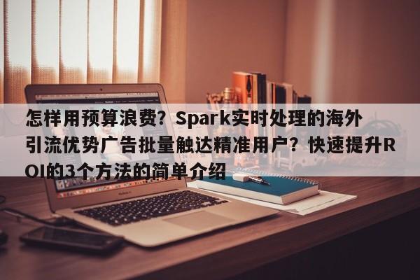 怎样用预算浪费？Spark实时处理的海外引流优势广告批量触达精准用户？快速提升ROI的3个方法的简单介绍