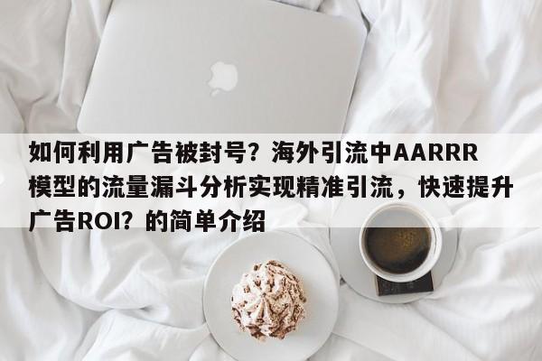 如何利用广告被封号？海外引流中AARRR模型的流量漏斗分析实现精准引流，快速提升广告ROI？的简单介绍