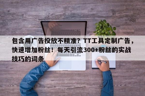 包含用广告投放不精准？TT工具定制广告，快速增加粉丝！每天引流300+粉丝的实战技巧的词条