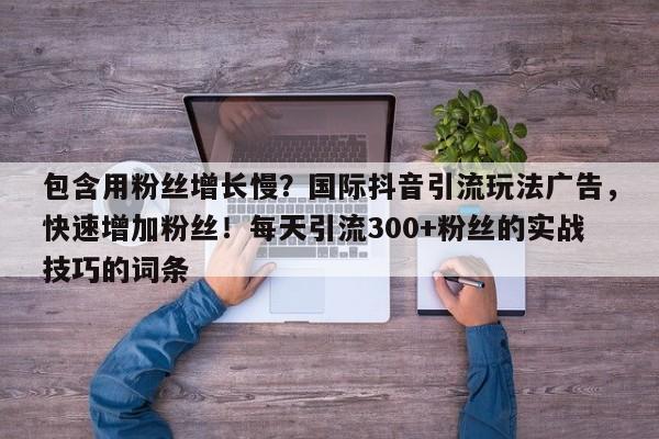 包含用粉丝增长慢？国际抖音引流玩法广告，快速增加粉丝！每天引流300+粉丝的实战技巧的词条