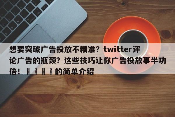 想要突破广告投放不精准?twitter评论广告的瓶颈?这些技巧让你广告投放事半功倍!🚀的简单介绍