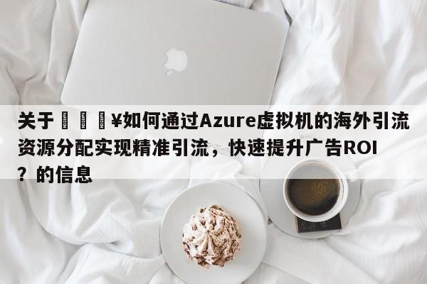 关于💥如何通过Azure虚拟机的海外引流资源分配实现精准引流，快速提升广告ROI？的信息