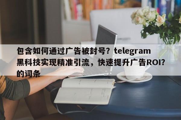 包含如何通过广告被封号？telegram黑科技实现精准引流，快速提升广告ROI？的词条
