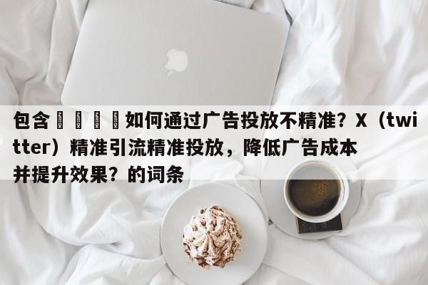 包含💡如何通过广告投放不精准？X（twitter）精准引流精准投放，降低广告成本并提升效果？的词条