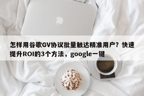 怎样用谷歌GV协议批量触达精准用户?快速提升ROI的3个方法,google一键
