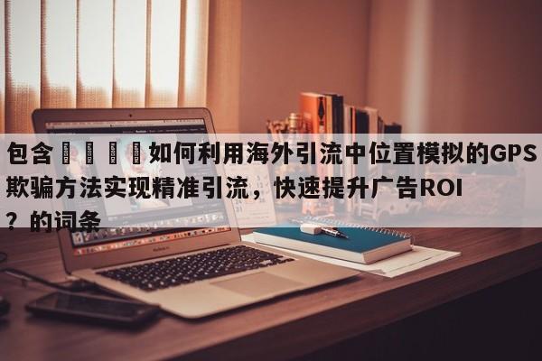 包含📌如何利用海外引流中位置模拟的GPS欺骗方法实现精准引流，快速提升广告ROI？的词条