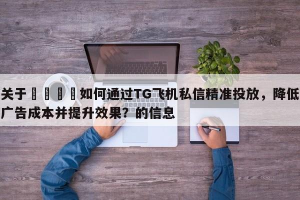 关于🚀如何通过TG飞机私信精准投放，降低广告成本并提升效果？的信息
