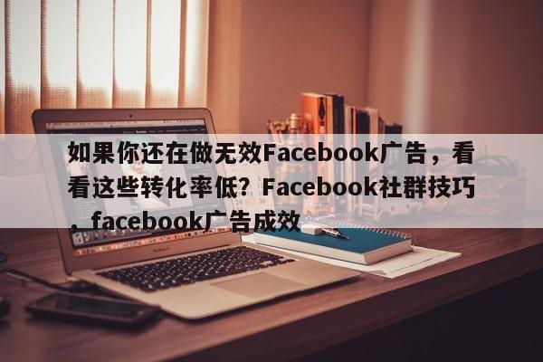如果你还在做无效Facebook广告，看看这些转化率低？Facebook社群技巧，facebook广告成效