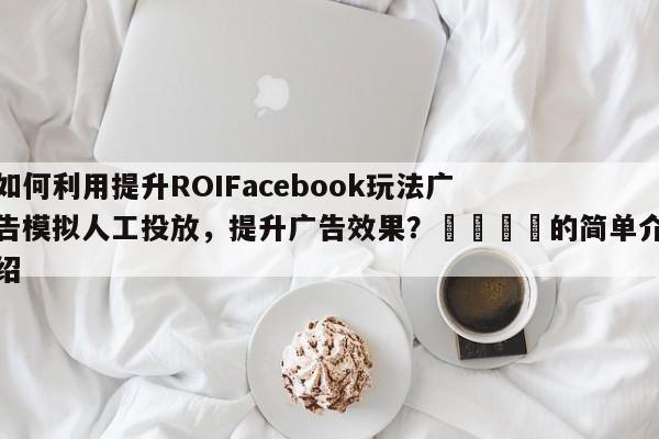 如何利用提升ROIFacebook玩法广告模拟人工投放，提升广告效果？📌的简单介绍
