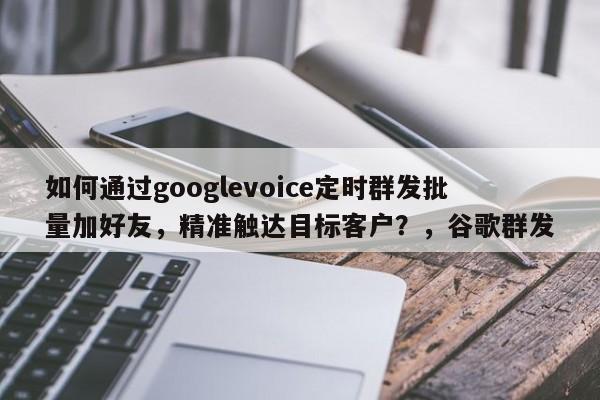 如何通过googlevoice定时群发批量加好友，精准触达目标客户？，谷歌群发