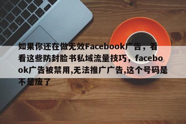 如果你还在做无效Facebook广告，看看这些防封脸书私域流量技巧，facebook广告被禁用,无法推广广告,这个号码是不是废了
