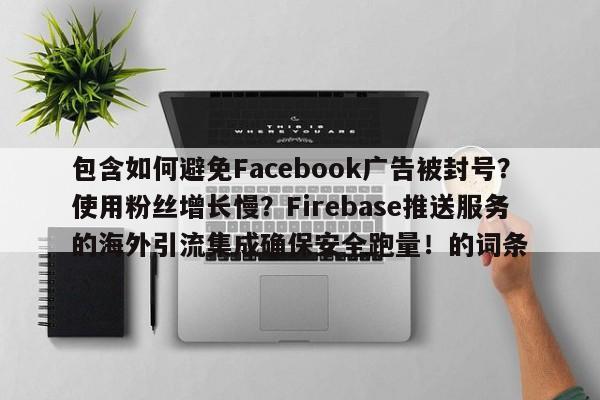 包含如何避免Facebook广告被封号?使用粉丝增长慢?Firebase推送服务的海外引流集成确保安全跑量!的词条