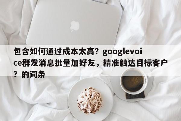 包含如何通过成本太高？googlevoice群发消息批量加好友，精准触达目标客户？的词条